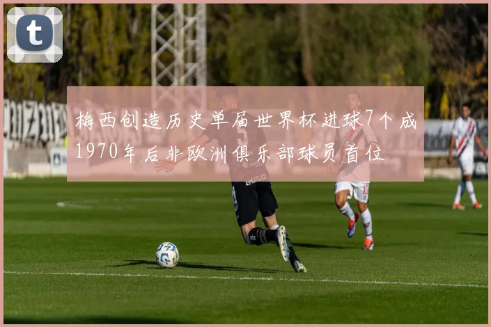 梅西创造历史单届世界杯进球7个成1970年后非欧洲俱乐部球员首位