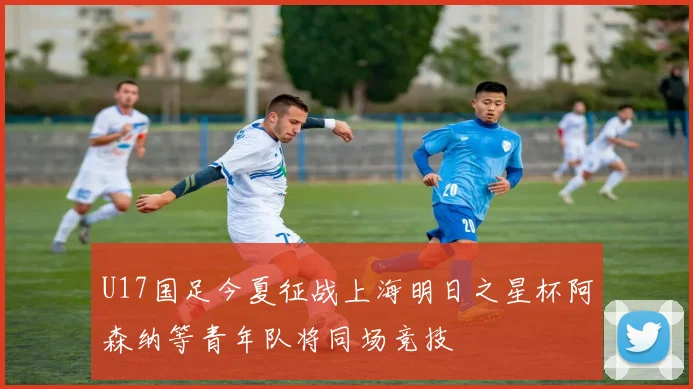 U17国足今夏征战上海明日之星杯阿森纳等青年队将同场竞技