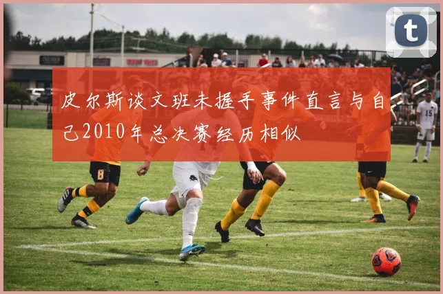 皮尔斯谈文班未握手事件直言与自己2010年总决赛经历相似