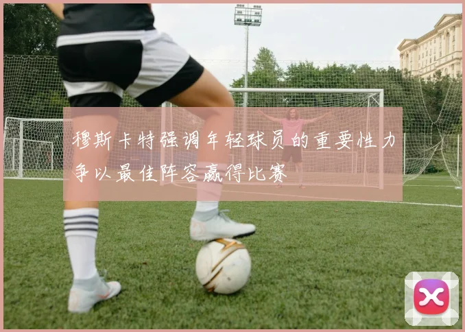 穆斯卡特强调年轻球员的重要性力争以最佳阵容赢得比赛