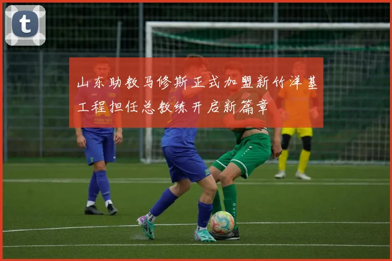 山东助教马修斯正式加盟新竹洋基工程担任总教练开启新篇章