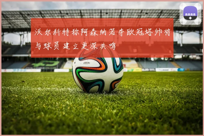 沃尔科特称阿森纳若夺欧冠塔帅将与球员建立更深共鸣