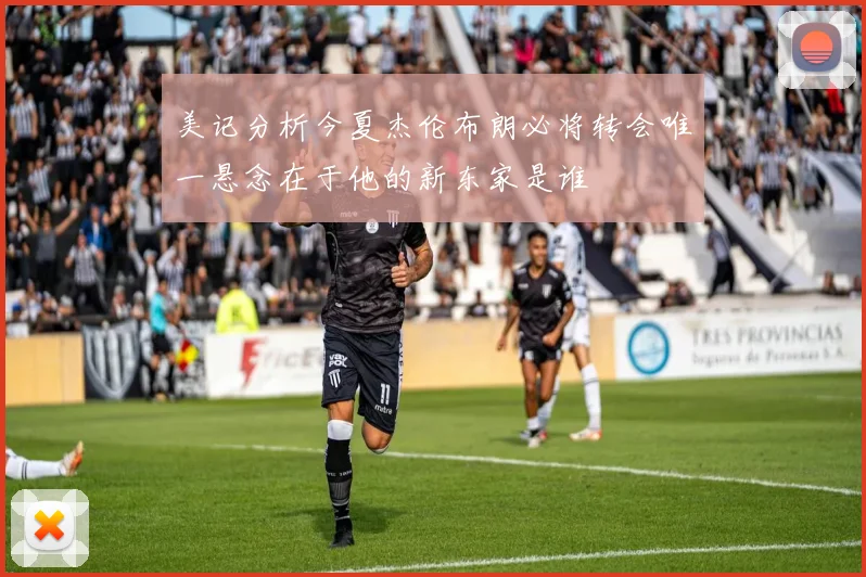 美记分析今夏杰伦布朗必将转会唯一悬念在于他的新东家是谁