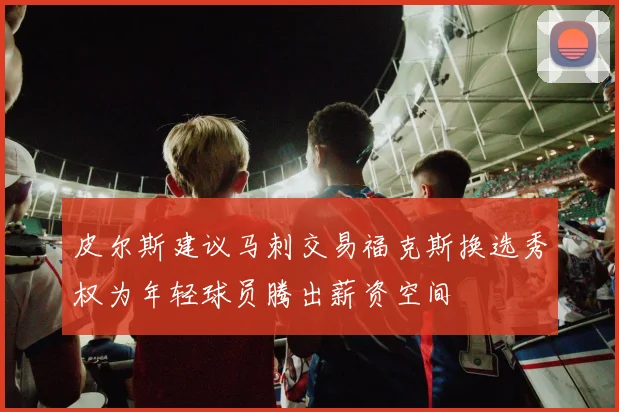 皮尔斯建议马刺交易福克斯换选秀权为年轻球员腾出薪资空间