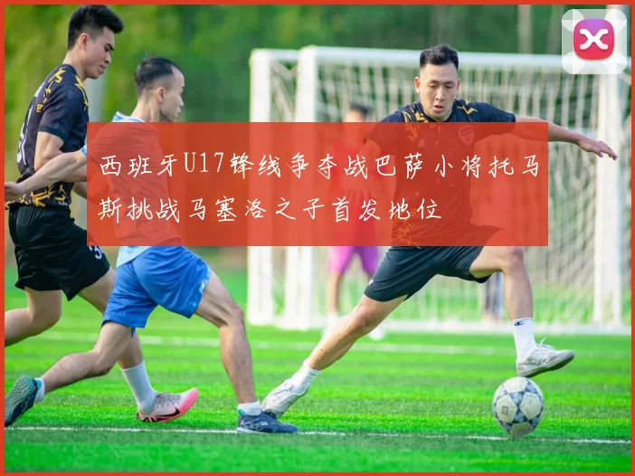 西班牙U17锋线争夺战巴萨小将托马斯挑战马塞洛之子首发地位