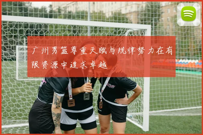 广州男篮尊重天赋与规律努力在有限资源中追求卓越