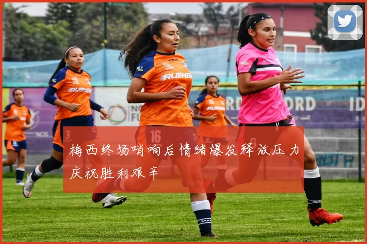 梅西终场哨响后情绪爆发释放压力庆祝胜利艰辛