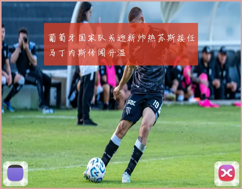 葡萄牙国家队或迎新帅热苏斯接任马丁内斯传闻升温