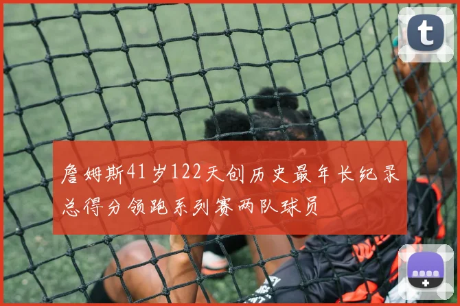 詹姆斯41岁122天创历史最年长纪录总得分领跑系列赛两队球员