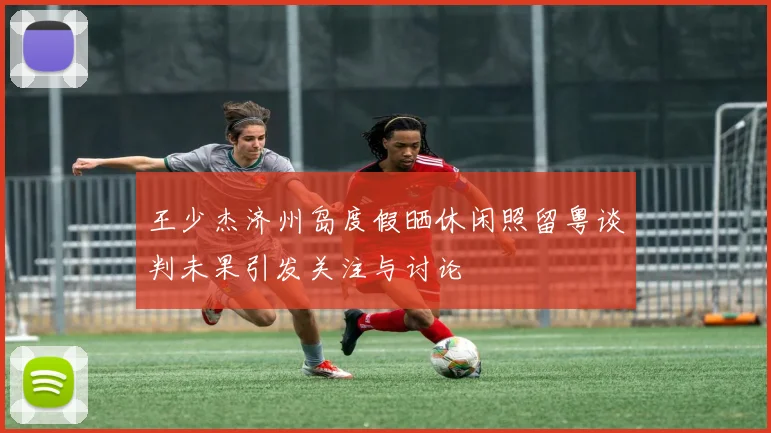 王少杰济州岛度假晒休闲照留粤谈判未果引发关注与讨论