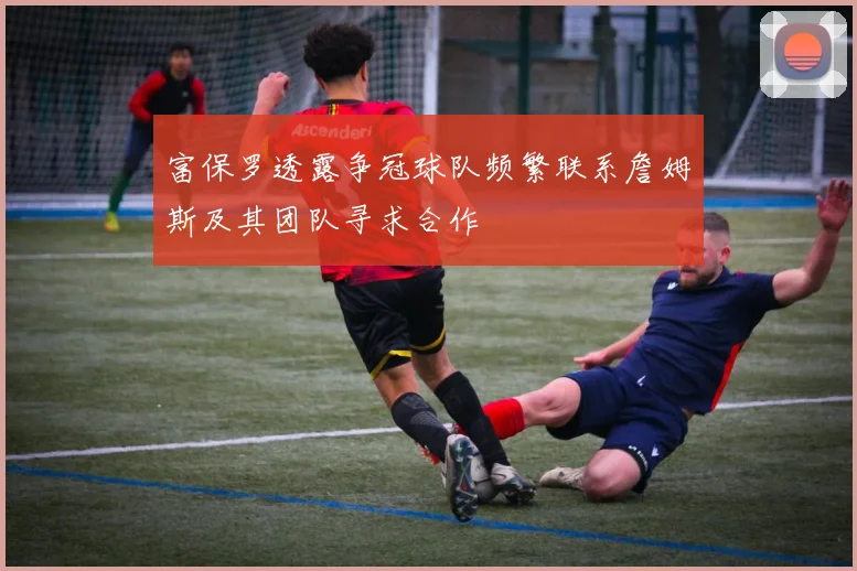 富保罗透露争冠球队频繁联系詹姆斯及其团队寻求合作